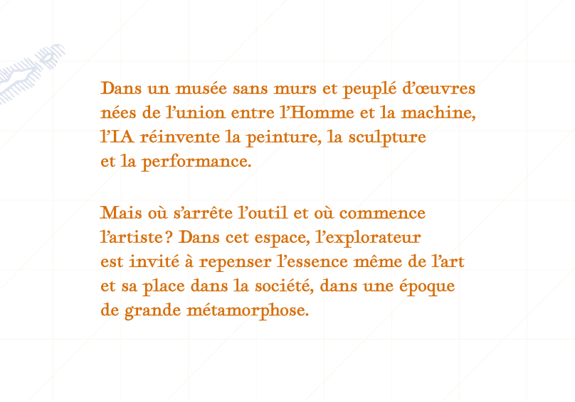 Dans un musée sans murs et peuplé d’oeuvres culturelle nées de l’union entre l’Homme et la machine,
l’IA réinvente la peinture, la sculpture et la performance.
Mais où s’arrête l’outil et où commence l’artiste ? Dans cet espace, l’explorateur
est invité à repenser l’essence même de l’art et sa place dans la société, dans une époque de grande métamorphose.